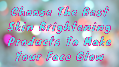 Choose The Best Skin Brightening Products To Make Your Face Glow